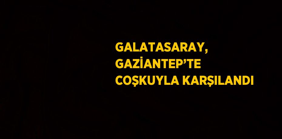 GALATASARAY, GAZİANTEP’TE COŞKUYLA KARŞILANDI