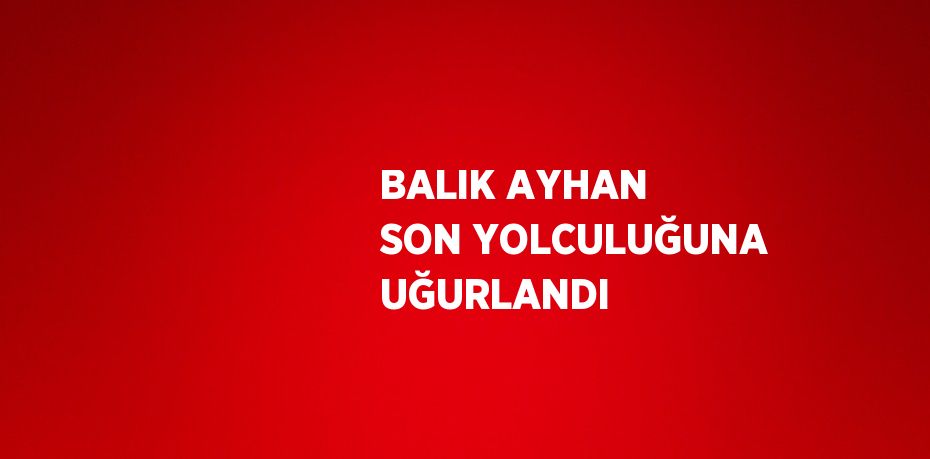 BALIK AYHAN SON YOLCULUĞUNA UĞURLANDI