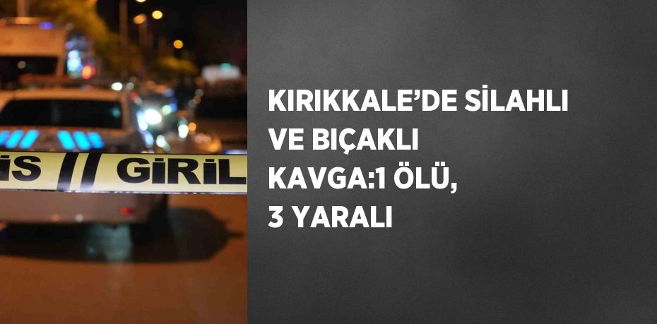 KIRIKKALE’DE SİLAHLI VE BIÇAKLI KAVGA:1 ÖLÜ, 3 YARALI