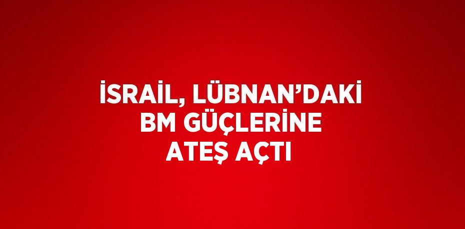 İSRAİL, LÜBNAN’DAKİ BM GÜÇLERİNE ATEŞ AÇTI