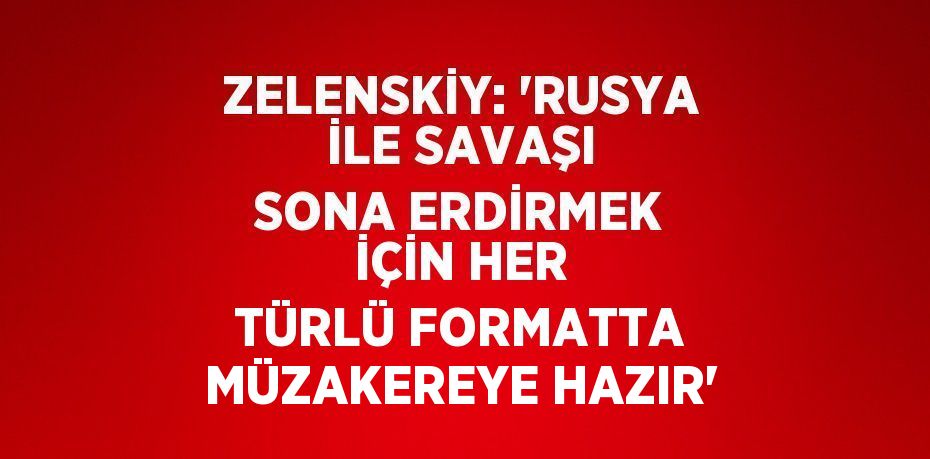 ZELENSKİY: 'RUSYA İLE SAVAŞI SONA ERDİRMEK İÇİN HER TÜRLÜ FORMATTA MÜZAKEREYE HAZIR'