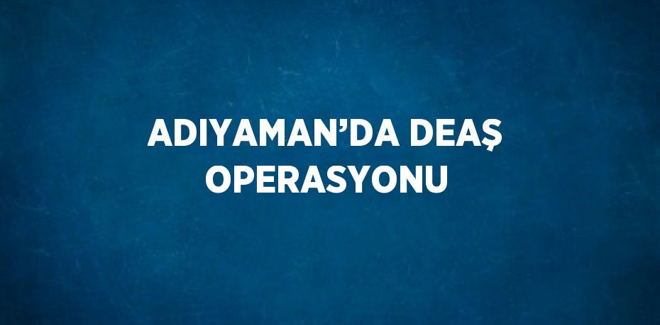 ADIYAMAN’DA DEAŞ OPERASYONU