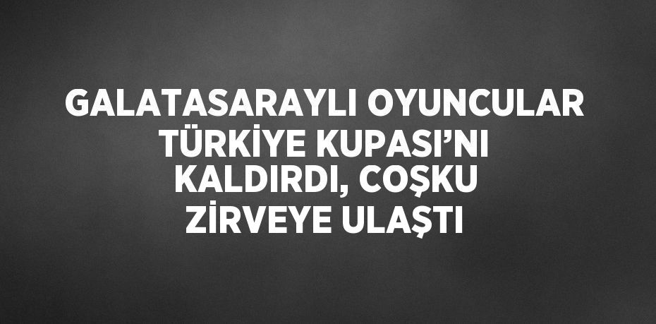 GALATASARAYLI OYUNCULAR TÜRKİYE KUPASI’NI KALDIRDI, COŞKU ZİRVEYE ULAŞTI