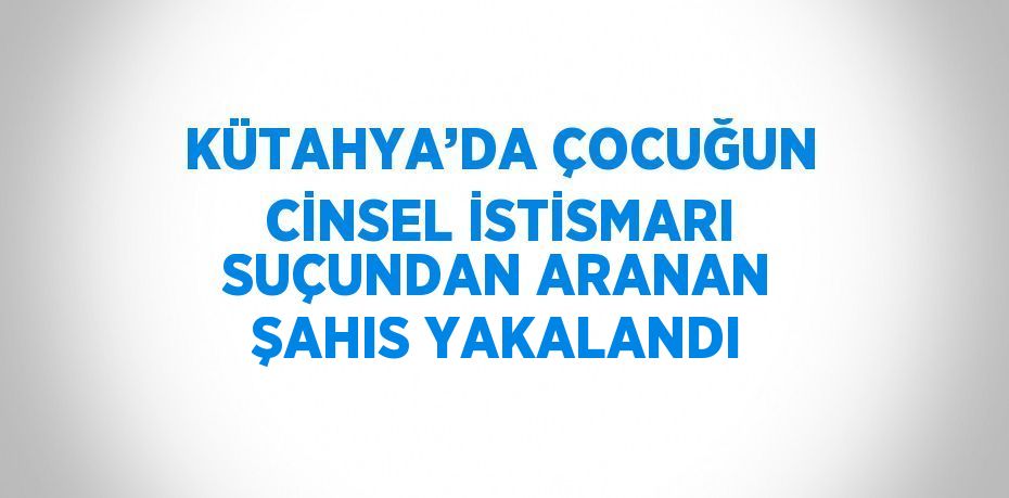 KÜTAHYA’DA ÇOCUĞUN CİNSEL İSTİSMARI SUÇUNDAN ARANAN ŞAHIS YAKALANDI