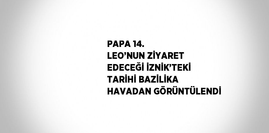 PAPA 14. LEO’NUN ZİYARET EDECEĞİ İZNİK’TEKİ TARİHİ BAZİLİKA HAVADAN GÖRÜNTÜLENDİ