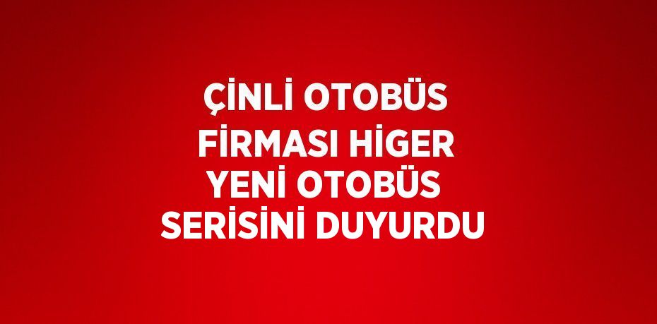 ÇİNLİ OTOBÜS FİRMASI HİGER YENİ OTOBÜS SERİSİNİ DUYURDU