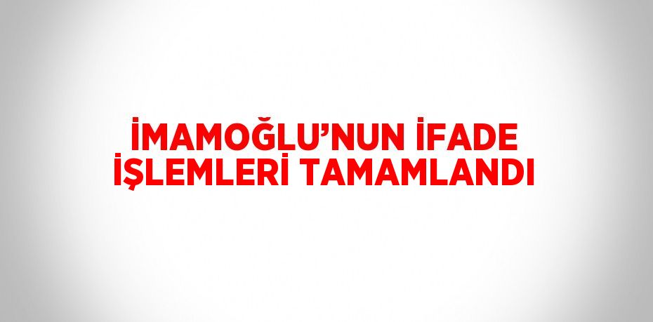 İMAMOĞLU’NUN İFADE İŞLEMLERİ TAMAMLANDI