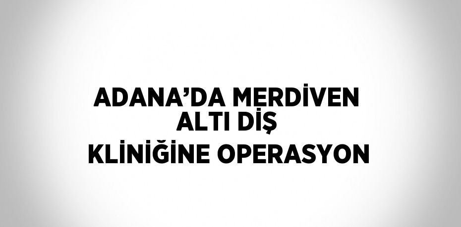 ADANA’DA MERDİVEN ALTI DİŞ KLİNİĞİNE OPERASYON