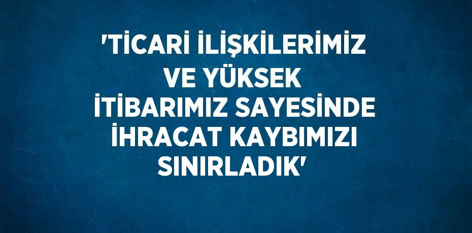 'TİCARİ İLİŞKİLERİMİZ VE YÜKSEK İTİBARIMIZ SAYESİNDE İHRACAT KAYBIMIZI SINIRLADIK'
