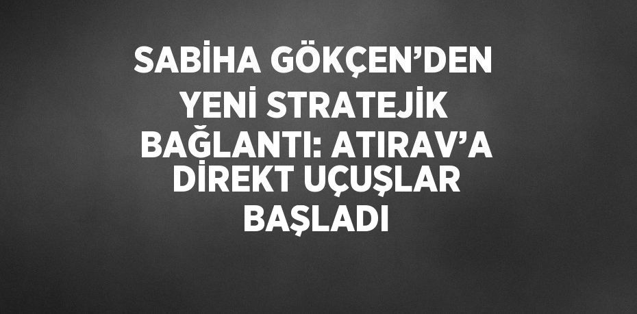 SABİHA GÖKÇEN’DEN YENİ STRATEJİK BAĞLANTI: ATIRAV’A DİREKT UÇUŞLAR BAŞLADI