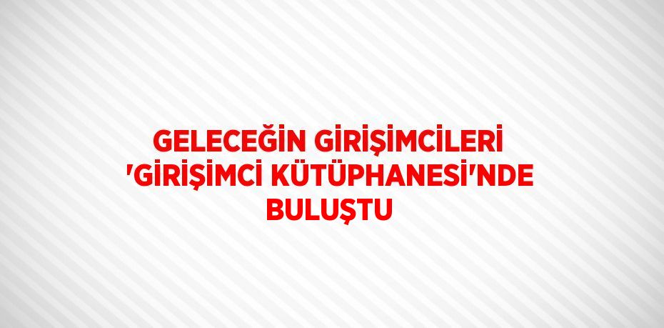 GELECEĞİN GİRİŞİMCİLERİ 'GİRİŞİMCİ KÜTÜPHANESİ'NDE BULUŞTU