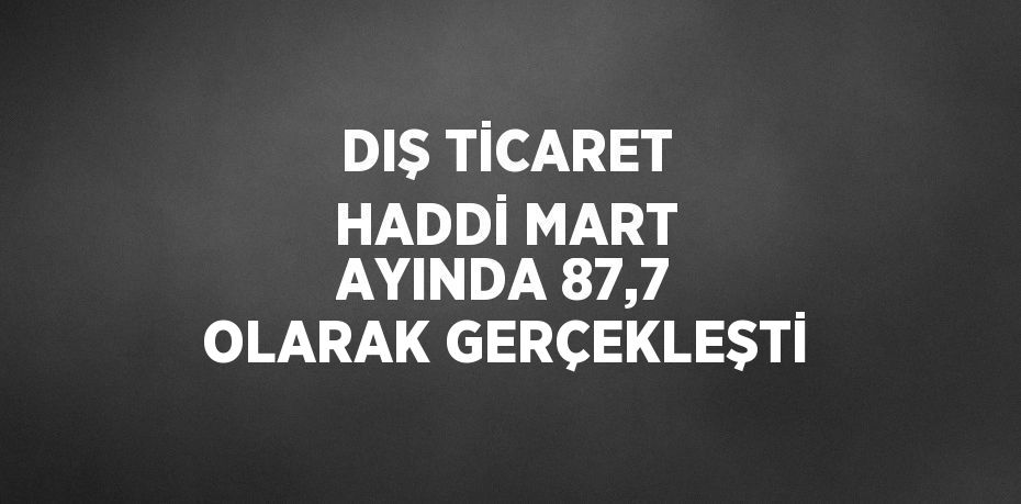 DIŞ TİCARET HADDİ MART AYINDA 87,7 OLARAK GERÇEKLEŞTİ
