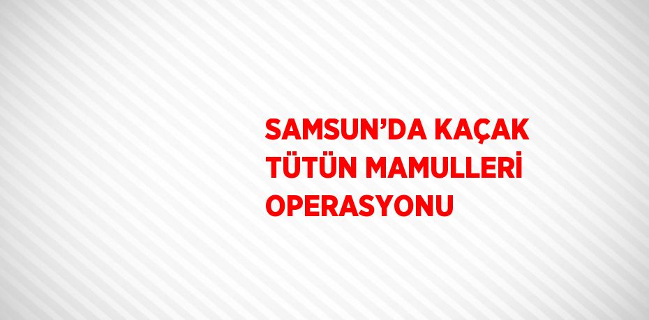 SAMSUN’DA KAÇAK TÜTÜN MAMULLERİ OPERASYONU