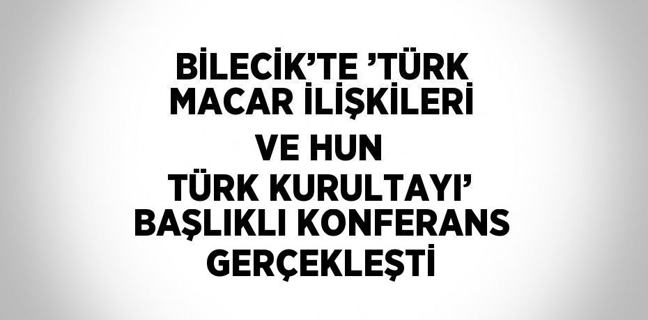 BİLECİK’TE ’TÜRK MACAR İLİŞKİLERİ VE HUN TÜRK KURULTAYI’ BAŞLIKLI KONFERANS GERÇEKLEŞTİ