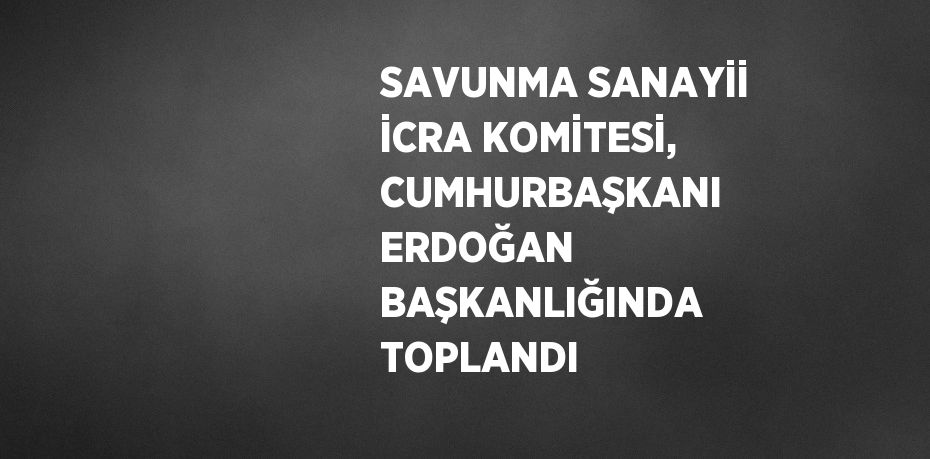 SAVUNMA SANAYİİ İCRA KOMİTESİ, CUMHURBAŞKANI ERDOĞAN BAŞKANLIĞINDA TOPLANDI