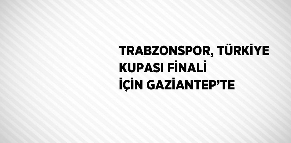 TRABZONSPOR, TÜRKİYE KUPASI FİNALİ İÇİN GAZİANTEP’TE