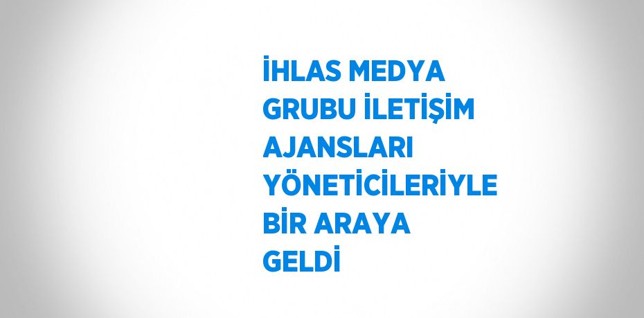 İHLAS MEDYA GRUBU İLETİŞİM AJANSLARI YÖNETİCİLERİYLE BİR ARAYA GELDİ