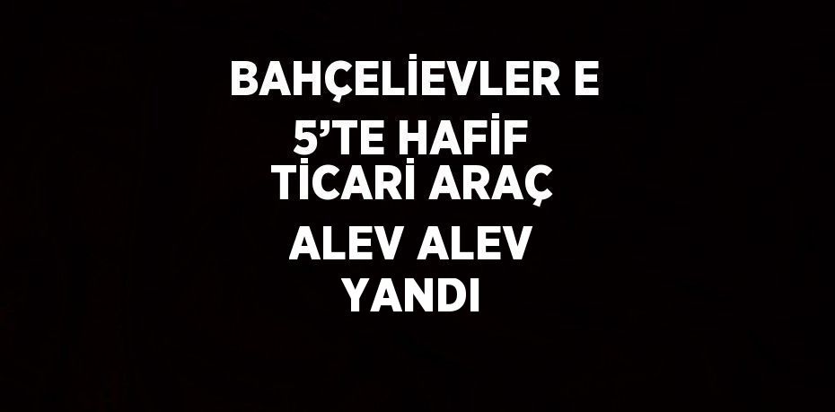 BAHÇELİEVLER E 5’TE HAFİF TİCARİ ARAÇ ALEV ALEV YANDI