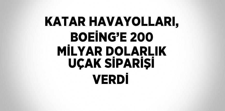 KATAR HAVAYOLLARI, BOEİNG’E 200 MİLYAR DOLARLIK UÇAK SİPARİŞİ VERDİ