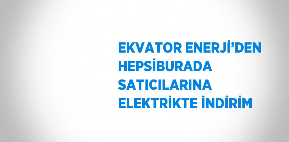 EKVATOR ENERJİ’DEN HEPSİBURADA SATICILARINA ELEKTRİKTE İNDİRİM