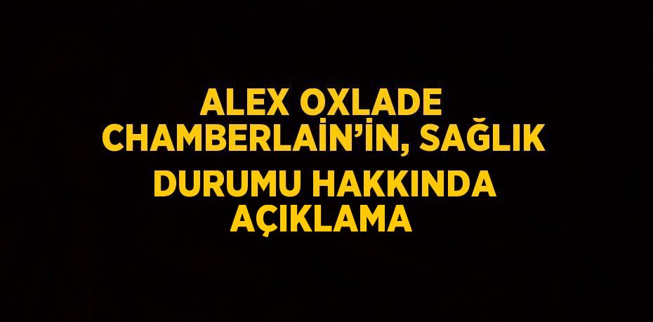 ALEX OXLADE CHAMBERLAİN’İN, SAĞLIK DURUMU HAKKINDA AÇIKLAMA