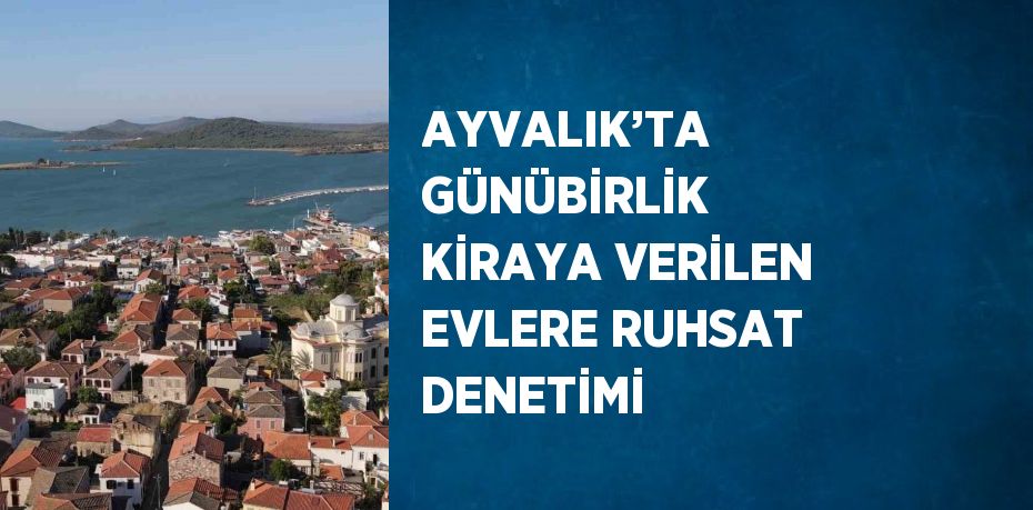 AYVALIK’TA GÜNÜBİRLİK KİRAYA VERİLEN EVLERE RUHSAT DENETİMİ