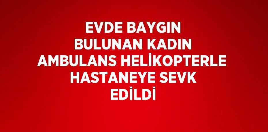 EVDE BAYGIN BULUNAN KADIN AMBULANS HELİKOPTERLE HASTANEYE SEVK EDİLDİ