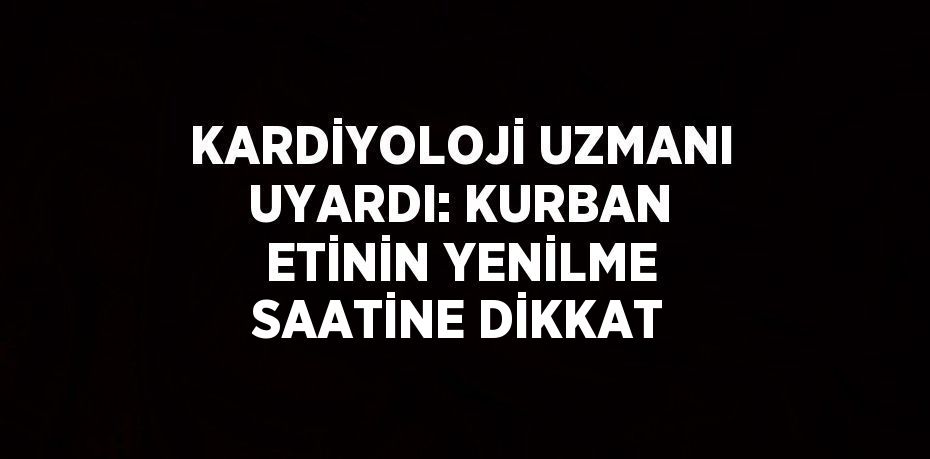 KARDİYOLOJİ UZMANI UYARDI: KURBAN ETİNİN YENİLME SAATİNE DİKKAT