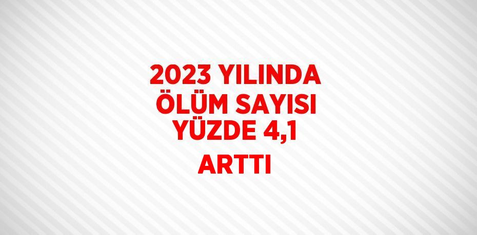 2023 YILINDA ÖLÜM SAYISI YÜZDE 4,1 ARTTI