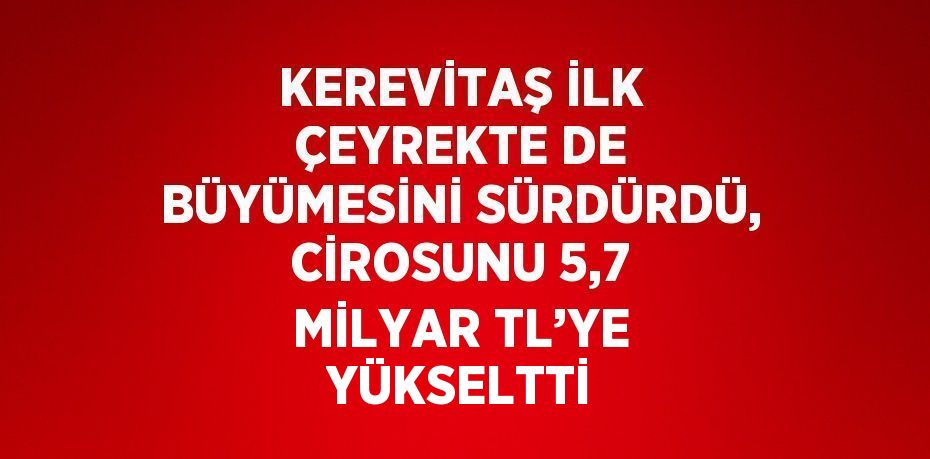 KEREVİTAŞ İLK ÇEYREKTE DE BÜYÜMESİNİ SÜRDÜRDÜ, CİROSUNU 5,7 MİLYAR TL’YE YÜKSELTTİ