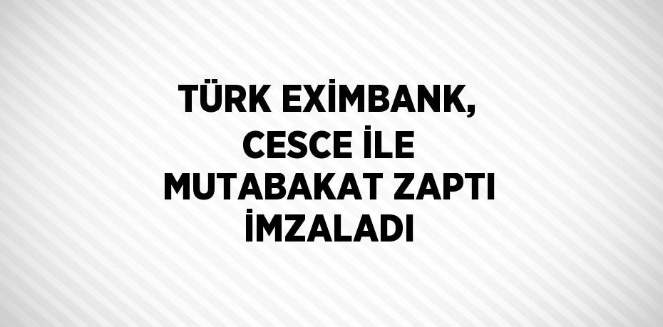 TÜRK EXİMBANK, CESCE İLE MUTABAKAT ZAPTI İMZALADI