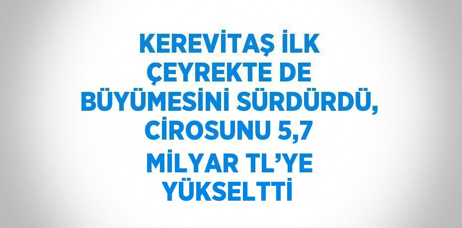 KEREVİTAŞ İLK ÇEYREKTE DE BÜYÜMESİNİ SÜRDÜRDÜ, CİROSUNU 5,7 MİLYAR TL’YE YÜKSELTTİ