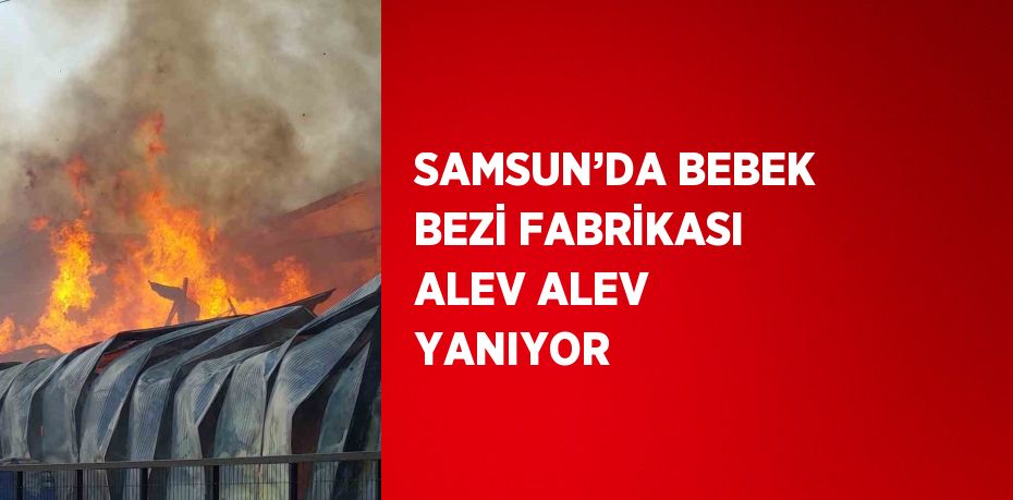 SAMSUN’DA BEBEK BEZİ FABRİKASI ALEV ALEV YANIYOR