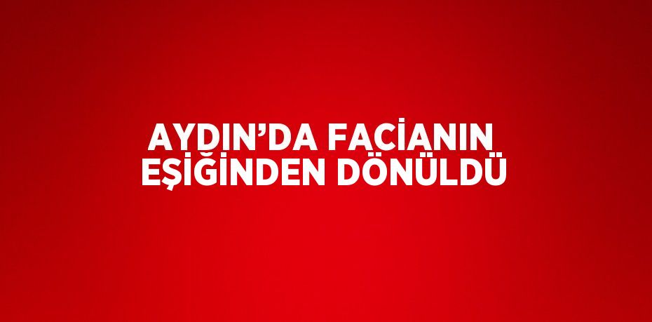 AYDIN’DA FACİANIN EŞİĞİNDEN DÖNÜLDÜ