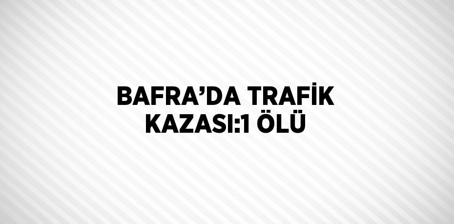 BAFRA’DA TRAFİK KAZASI:1 ÖLÜ