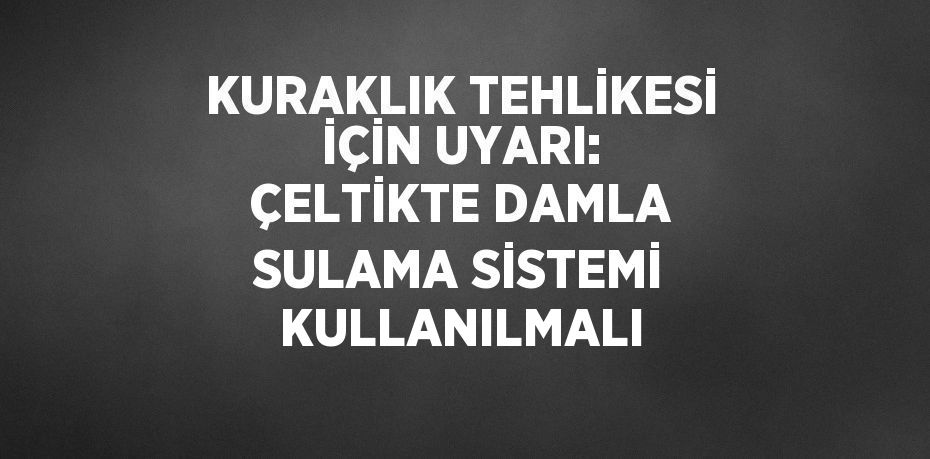 KURAKLIK TEHLİKESİ İÇİN UYARI: ÇELTİKTE DAMLA SULAMA SİSTEMİ KULLANILMALI