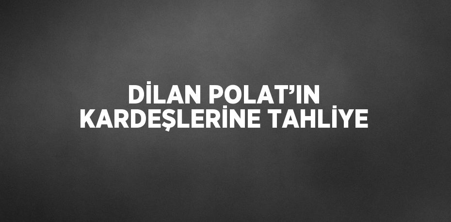 DİLAN POLAT’IN KARDEŞLERİNE TAHLİYE