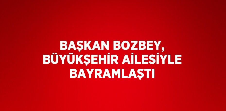 BAŞKAN BOZBEY, BÜYÜKŞEHİR AİLESİYLE BAYRAMLAŞTI