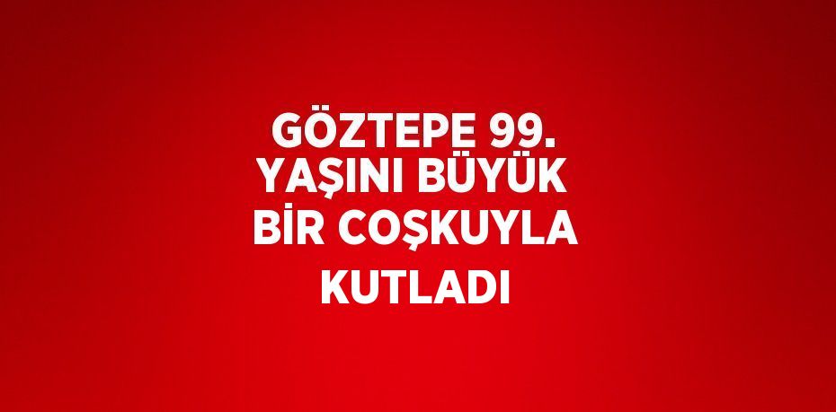 GÖZTEPE 99. YAŞINI BÜYÜK BİR COŞKUYLA KUTLADI