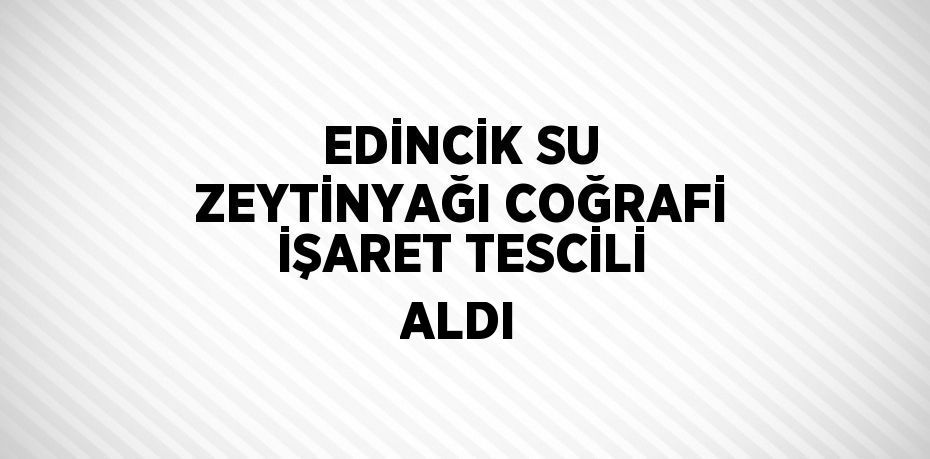 EDİNCİK SU ZEYTİNYAĞI COĞRAFİ İŞARET TESCİLİ ALDI