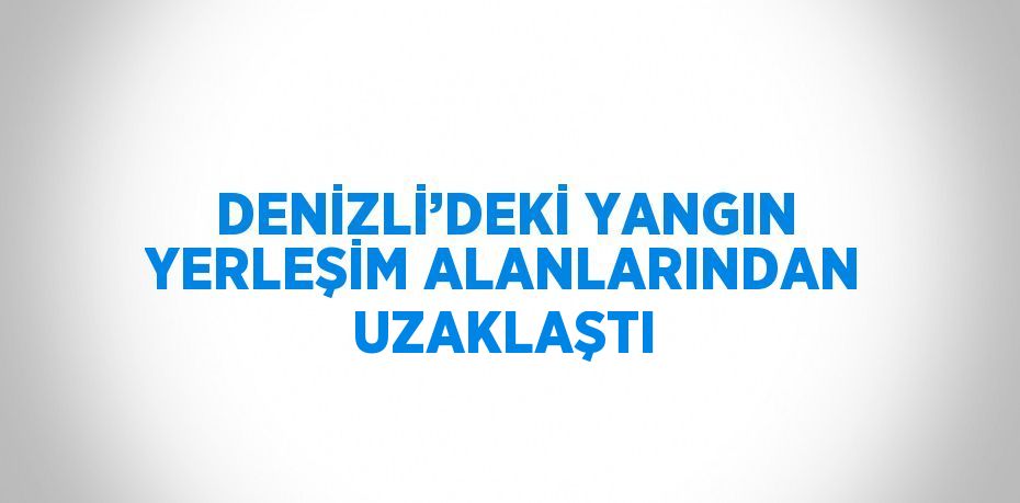 DENİZLİ’DEKİ YANGIN YERLEŞİM ALANLARINDAN UZAKLAŞTI