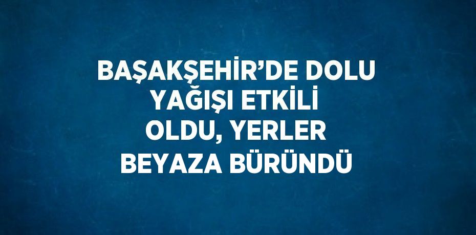 BAŞAKŞEHİR’DE DOLU YAĞIŞI ETKİLİ OLDU, YERLER BEYAZA BÜRÜNDÜ