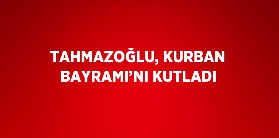 TAHMAZOĞLU, KURBAN BAYRAMI’NI KUTLADI