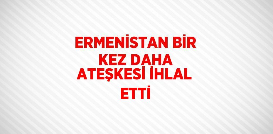 ERMENİSTAN BİR KEZ DAHA ATEŞKESİ İHLAL ETTİ