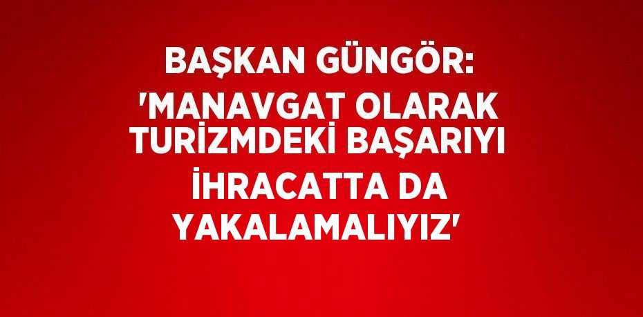 BAŞKAN GÜNGÖR: 'MANAVGAT OLARAK TURİZMDEKİ BAŞARIYI İHRACATTA DA YAKALAMALIYIZ'