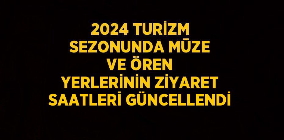 2024 TURİZM SEZONUNDA MÜZE VE ÖREN YERLERİNİN ZİYARET SAATLERİ GÜNCELLENDİ