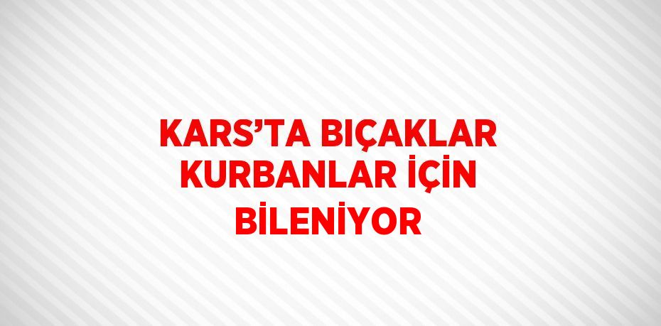 KARS’TA BIÇAKLAR KURBANLAR İÇİN BİLENİYOR