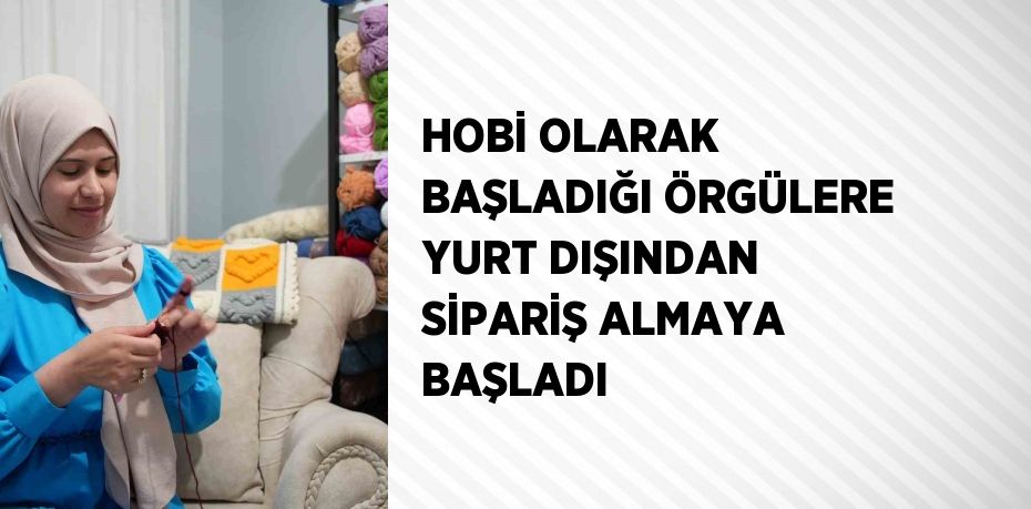 HOBİ OLARAK BAŞLADIĞI ÖRGÜLERE YURT DIŞINDAN SİPARİŞ ALMAYA BAŞLADI