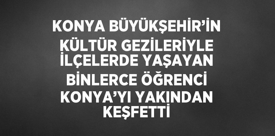 KONYA BÜYÜKŞEHİR’İN KÜLTÜR GEZİLERİYLE İLÇELERDE YAŞAYAN BİNLERCE ÖĞRENCİ KONYA’YI YAKINDAN KEŞFETTİ