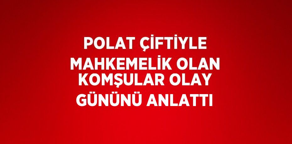 POLAT ÇİFTİYLE MAHKEMELİK OLAN KOMŞULAR OLAY GÜNÜNÜ ANLATTI